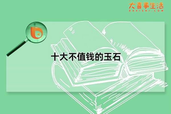十大不值钱的玉石，最差的玉石是什么玉(本质上和玉没有关联)(十大不值钱的玉石图片)