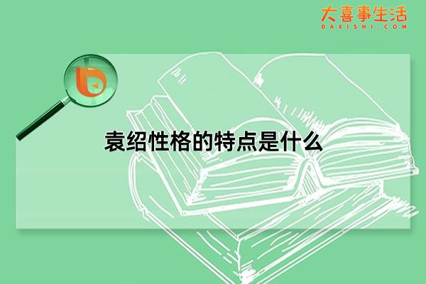袁绍性格的特点是什么，如何评价袁绍这个人(多端寡要/好谋无决)